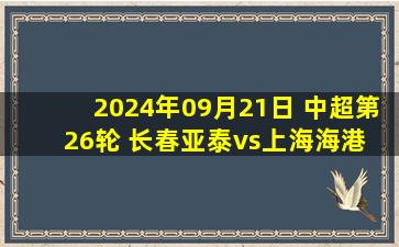 2024年09月21日 中超第26轮 长春亚泰vs上海海港 全场录像